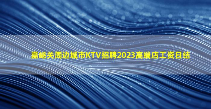 嘉峪关周边城市KTV招聘2023高端店工资日结